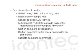 i::voz-NG Cloud Service: Voz IP en la nube de Irontec

                           Funcionalidades avanzadas de Call Center
●
    Extensiones de call center 
       –   Gestión integral de plataformas y colas
       –   Supervisión en tiempo real
       –   Control de colas ACD vía Web
       –   Softphone SIP multiplataforma de call center 
             desarrollado por Irontec para la solución
       –   Gestión completa de locuciones
       –   Gestión completa de horarios y calendarios por 
             plataforma
       –   Paquete completo de Informes
 