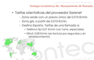 i::voz-NG Cloud Service: Voz IP en la nube de Irontec

                 Ventajas económicas (II): Abaratamiento de llamadas

●
    Tarifas orientativas del proveedor Sarenet
      –   Zona verde con un precio único de 0,015 €/min.
      –   Zona gris, a partir de 0,015 €/min.
      –   Destino España. Tarifas de una llamada a:
           ●
               Teléfono fijo 0,01 €/min (ver núms. especiales)
           ●
               Móvil: 0,08 €/min (se factura por segundos y sin 
                establecimiento)
 