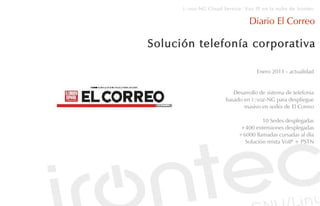 i::voz-NG Cloud Service: Voz IP en la nube de Irontec

                                Diario El Correo

Solución telefonía corporativa

                                    Enero 2011 - actualidad


                          Desarrollo de sistema de telefonia
                       basado en i::voz-NG para despliegue
                              masivo en sedes de El Correo

                                     10 Sedes desplegadas
                            +400 extensiones desplegadas
                            +6000 llamadas cursadas al día
                              Solución mixta VoIP + PSTN
 