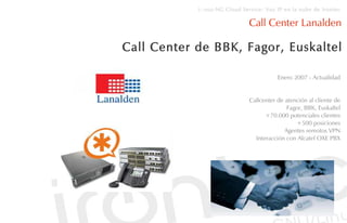 i::voz-NG Cloud Service: Voz IP en la nube de Irontec

                              Call Center Lanalden

Call Center de BBK, Fagor, Euskaltel

                                          Enero 2007 - Actualidad


                               Callcenter de atención al cliente de
                                              Fagor, BBK, Euskaltel
                                     +70.000 potenciales clientes
                                                 +500 posiciones
                                             Agentes remotos VPN
                                 Interacción con Alcatel OXE PBX
 