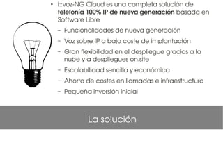 ●
    i::voz­NG Cloud es una completa solución de 
    telefonía 100% IP de nueva generación basada en 
    Software Libre 
    –   Funcionalidades de nueva generación
    –   Voz sobre IP a bajo coste de implantación
    –   Gran flexibilidad en el despliegue gracias a la 
        nube y a despliegues on.site
    –   Escalabilidad sencilla y económica
    –   Ahorro de costes en llamadas e infraestructura
    –   Pequeña inversión inicial



                La solución
 