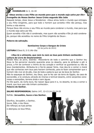 10
EVANGELHO Jo 3, 16-18
«Deus enviou o seu Filho ao mundo para que o mundo seja salvo por Ele»
Evangelho de Nosso Senhor Jesus Cristo segundo São João
Naquele tempo, disse Jesus a Nicodemos: «Deus amou tanto o mundo que entregou
o seu Filho Unigénito, para que todo o homem que acredita n’Ele não pereça, mas
tenha a vida eterna.
Porque Deus não enviou o seu Filho ao mundo para condenar o mundo, mas para que
o mundo seja salvo por Ele.
Quem acredita n'Ele não é condenado, mas quem não acredita n’Ele já está condena-
do, porque não acreditou no nome do Filho Unigénito de Deus».
Palavra da salvação.
Santíssimo Corpo e Sangue de Cristo
(22 de junho de 2014)
LEITURA I Deut 8, 2-3.14b-16a
«Deu-te o alimento, que nem tu nem os teus pais tinham conhecido»
Leitura do Livro do Deuteronómio
Moisés falou ao povo, dizendo: «Recorda-te de todo o caminho que o Senhor teu
Deus te fez percorrer durante quarenta anos no deserto, para te atribular e pôr à
prova, a fim de conhecer o íntimo do teu coração e verificar se guardarias ou não os
seus mandamentos. Atribulou-te e fez-te passar fome, mas deu-te a comer o maná
que não conhecias nem teus pais haviam conhecido, para te fazer compreender que o
homem não vive só de pão, mas de toda a palavra que sai da boca do Senhor.
Não te esqueças do Senhor, teu Deus, que te fez sair da terra do Egipto, da casa de
escravidão, e te conduziu através do imenso e temível deserto, entre serpentes vene-
nosas e escorpiões, terreno árido e sem águas.
Foi Ele quem, da rocha dura, fez nascer água para ti e, no deserto, te deu a comer o
maná, que teus pais não tinham conhecido».
Palavra do Senhor.
SALMO RESPONSORIAL Salmo 147, 12-13.14-15.19-20
Refrão: Jerusalém, louva o teu Senhor.
Glorifica, Jerusalém, o Senhor,
louva, Sião, o teu Deus.
Ele reforçou as tuas portas
e abençoou os teus filhos.
 