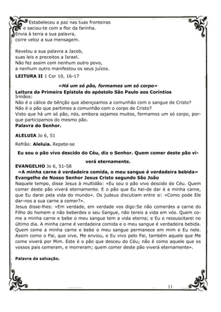 11
Estabeleceu a paz nas tuas fronteiras
e saciou-te com a flor da farinha.
Envia à terra a sua palavra,
corre veloz a sua mensagem.
Revelou a sua palavra a Jacob,
suas leis e preceitos a Israel.
Não fez assim com nenhum outro povo,
a nenhum outro manifestou os seus juízos.
LEITURA II 1 Cor 10, 16-17
«Há um só pão, formamos um só corpo»
Leitura da Primeira Epístola do apóstolo São Paulo aos Coríntios
Irmãos:
Não é o cálice de bênção que abençoamos a comunhão com o sangue de Cristo?
Não é o pão que partimos a comunhão com o corpo de Cristo?
Visto que há um só pão, nós, embora sejamos muitos, formamos um só corpo, por-
que participamos do mesmo pão.
Palavra do Senhor.
ALELUIA Jo 6, 51
Refrão: Aleluia. Repete-se
Eu sou o pão vivo descido do Céu, diz o Senhor. Quem comer deste pão vi-
verá eternamente.
EVANGELHO Jo 6, 51-58
«A minha carne é verdadeira comida, o meu sangue é verdadeira bebida»
Evangelho de Nosso Senhor Jesus Cristo segundo São João
Naquele tempo, disse Jesus à multidão: «Eu sou o pão vivo descido do Céu. Quem
comer deste pão viverá eternamente. E o pão que Eu hei-de dar é a minha carne,
que Eu darei pela vida do mundo». Os judeus discutiam entre si: «Como pode Ele
dar-nos a sua carne a comer?».
Jesus disse-lhes: «Em verdade, em verdade vos digo:Se não comerdes a carne do
Filho do homem e não beberdes o seu Sangue, não tereis a vida em vós. Quem co-
me a minha carne e bebe o meu sangue tem a vida eterna; e Eu o ressuscitarei no
último dia. A minha carne é verdadeira comida e o meu sangue é verdadeira bebida.
Quem come a minha carne e bebe o meu sangue permanece em mim e Eu nele.
Assim como o Pai, que vive, Me enviou, e Eu vivo pelo Pai, também aquele que Me
come viverá por Mim. Este é o pão que desceu do Céu; não é como aquele que os
vossos pais comeram, e morreram; quem comer deste pão viverá eternamente».
Palavra da salvação.
 