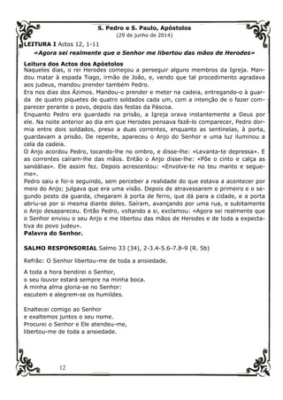 12
S. Pedro e S. Paulo, Apóstolos
(29 de junho de 2014)
LEITURA I Actos 12, 1-11
«Agora sei realmente que o Senhor me libertou das mãos de Herodes»
Leitura dos Actos dos Apóstolos
Naqueles dias, o rei Herodes começou a perseguir alguns membros da Igreja. Man-
dou matar à espada Tiago, irmão de João, e, vendo que tal procedimento agradava
aos judeus, mandou prender também Pedro.
Era nos dias dos Ázimos. Mandou-o prender e meter na cadeia, entregando-o à guar-
da de quatro piquetes de quatro soldados cada um, com a intenção de o fazer com-
parecer perante o povo, depois das festas da Páscoa.
Enquanto Pedro era guardado na prisão, a Igreja orava instantemente a Deus por
ele. Na noite anterior ao dia em que Herodes pensava fazê-lo comparecer, Pedro dor-
mia entre dois soldados, preso a duas correntes, enquanto as sentinelas, à porta,
guardavam a prisão. De repente, apareceu o Anjo do Senhor e uma luz iluminou a
cela da cadeia.
O Anjo acordou Pedro, tocando-lhe no ombro, e disse-lhe: «Levanta-te depressa». E
as correntes caíram-lhe das mãos. Então o Anjo disse-lhe: «Põe o cinto e calça as
sandálias». Ele assim fez. Depois acrescentou: «Envolve-te no teu manto e segue-
me».
Pedro saiu e foi-o seguindo, sem perceber a realidade do que estava a acontecer por
meio do Anjo; julgava que era uma visão. Depois de atravessarem o primeiro e o se-
gundo posto da guarda, chegaram à porta de ferro, que dá para a cidade, e a porta
abriu-se por si mesma diante deles. Saíram, avançando por uma rua, e subitamente
o Anjo desapareceu. Então Pedro, voltando a si, exclamou: «Agora sei realmente que
o Senhor enviou o seu Anjo e me libertou das mãos de Herodes e de toda a expecta-
tiva do povo judeu».
Palavra do Senhor.
SALMO RESPONSORIAL Salmo 33 (34), 2-3.4-5.6-7.8-9 (R. 5b)
Refrão: O Senhor libertou-me de toda a ansiedade.
A toda a hora bendirei o Senhor,
o seu louvor estará sempre na minha boca.
A minha alma gloria-se no Senhor:
escutem e alegrem-se os humildes.
Enaltecei comigo ao Senhor
e exaltemos juntos o seu nome.
Procurei o Senhor e Ele atendeu-me,
libertou-me de toda a ansiedade.
 