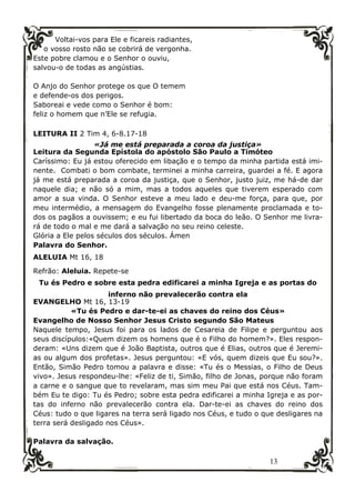13
Voltai-vos para Ele e ficareis radiantes,
o vosso rosto não se cobrirá de vergonha.
Este pobre clamou e o Senhor o ouviu,
salvou-o de todas as angústias.
O Anjo do Senhor protege os que O temem
e defende-os dos perigos.
Saboreai e vede como o Senhor é bom:
feliz o homem que n’Ele se refugia.
LEITURA II 2 Tim 4, 6-8.17-18
«Já me está preparada a coroa da justiça»
Leitura da Segunda Epístola do apóstolo São Paulo a Timóteo
Caríssimo: Eu já estou oferecido em libação e o tempo da minha partida está imi-
nente. Combati o bom combate, terminei a minha carreira, guardei a fé. E agora
já me está preparada a coroa da justiça, que o Senhor, justo juiz, me há-de dar
naquele dia; e não só a mim, mas a todos aqueles que tiverem esperado com
amor a sua vinda. O Senhor esteve a meu lado e deu-me força, para que, por
meu intermédio, a mensagem do Evangelho fosse plenamente proclamada e to-
dos os pagãos a ouvissem; e eu fui libertado da boca do leão. O Senhor me livra-
rá de todo o mal e me dará a salvação no seu reino celeste.
Glória a Ele pelos séculos dos séculos. Ámen
Palavra do Senhor.
ALELUIA Mt 16, 18
Refrão: Aleluia. Repete-se
Tu és Pedro e sobre esta pedra edificarei a minha Igreja e as portas do
inferno não prevalecerão contra ela
EVANGELHO Mt 16, 13-19
«Tu és Pedro e dar-te-ei as chaves do reino dos Céus»
Evangelho de Nosso Senhor Jesus Cristo segundo São Mateus
Naquele tempo, Jesus foi para os lados de Cesareia de Filipe e perguntou aos
seus discípulos:«Quem dizem os homens que é o Filho do homem?». Eles respon-
deram: «Uns dizem que é João Baptista, outros que é Elias, outros que é Jeremi-
as ou algum dos profetas». Jesus perguntou: «E vós, quem dizeis que Eu sou?».
Então, Simão Pedro tomou a palavra e disse: «Tu és o Messias, o Filho de Deus
vivo». Jesus respondeu-lhe: «Feliz de ti, Simão, filho de Jonas, porque não foram
a carne e o sangue que to revelaram, mas sim meu Pai que está nos Céus. Tam-
bém Eu te digo: Tu és Pedro; sobre esta pedra edificarei a minha Igreja e as por-
tas do inferno não prevalecerão contra ela. Dar-te-ei as chaves do reino dos
Céus: tudo o que ligares na terra será ligado nos Céus, e tudo o que desligares na
terra será desligado nos Céus».
Palavra da salvação.
 