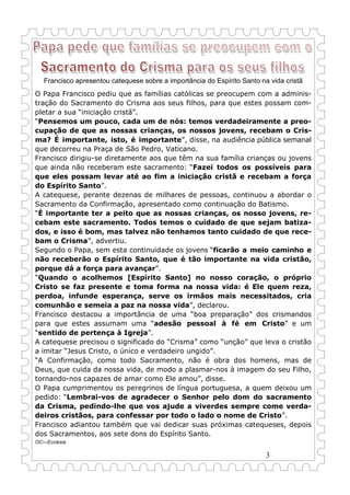 3
Francisco apresentou catequese sobre a importância do Espírito Santo na vida cristã
O Papa Francisco pediu que as famílias católicas se preocupem com a adminis-
tração do Sacramento do Crisma aos seus filhos, para que estes possam com-
pletar a sua “iniciação cristã”.
“Pensemos um pouco, cada um de nós: temos verdadeiramente a preo-
cupação de que as nossas crianças, os nossos jovens, recebam o Cris-
ma? É importante, isto, é importante”, disse, na audiência pública semanal
que decorreu na Praça de São Pedro, Vaticano.
Francisco dirigiu-se diretamente aos que têm na sua família crianças ou jovens
que ainda não receberam este sacramento: “Fazei todos os possíveis para
que eles possam levar até ao fim a iniciação cristã e recebam a força
do Espírito Santo”.
A catequese, perante dezenas de milhares de pessoas, continuou a abordar o
Sacramento da Confirmação, apresentado como continuação do Batismo.
“É importante ter a peito que as nossas crianças, os nosso jovens, re-
cebam este sacramento. Todos temos o cuidado de que sejam batiza-
dos, e isso é bom, mas talvez não tenhamos tanto cuidado de que rece-
bam o Crisma”, advertiu.
Segundo o Papa, sem esta continuidade os jovens “ficarão a meio caminho e
não receberão o Espírito Santo, que é tão importante na vida cristão,
porque dá a força para avançar”.
“Quando o acolhemos [Espírito Santo] no nosso coração, o próprio
Cristo se faz presente e toma forma na nossa vida: é Ele quem reza,
perdoa, infunde esperança, serve os irmãos mais necessitados, cria
comunhão e semeia a paz na nossa vida”, declarou.
Francisco destacou a importância de uma “boa preparação” dos crismandos
para que estes assumam uma “adesão pessoal à fé em Cristo” e um
“sentido de pertença à Igreja”.
A catequese precisou o significado do “Crisma” como “unção” que leva o cristão
a imitar “Jesus Cristo, o único e verdadeiro ungido”.
“A Confirmação, como todo Sacramento, não é obra dos homens, mas de
Deus, que cuida da nossa vida, de modo a plasmar-nos à imagem do seu Filho,
tornando-nos capazes de amar como Ele amou”, disse.
O Papa cumprimentou os peregrinos de língua portuguesa, a quem deixou um
pedido: “Lembrai-vos de agradecer o Senhor pelo dom do sacramento
da Crisma, pedindo-lhe que vos ajude a viverdes sempre come verda-
deiros cristãos, para confessar por todo o lado o nome de Cristo”.
Francisco adiantou também que vai dedicar suas próximas catequeses, depois
dos Sacramentos, aos sete dons do Espírito Santo.
OC—Ecclesia
 