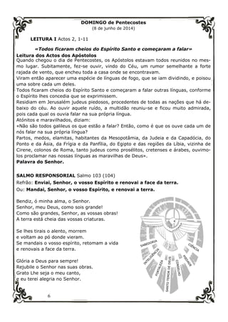 6
DOMINGO de Pentecostes
(8 de junho de 2014)
LEITURA I Actos 2, 1-11
«Todos ficaram cheios do Espírito Santo e começaram a falar»
Leitura dos Actos dos Apóstolos
Quando chegou o dia de Pentecostes, os Apóstolos estavam todos reunidos no mes-
mo lugar. Subitamente, fez-se ouvir, vindo do Céu, um rumor semelhante a forte
rajada de vento, que encheu toda a casa onde se encontravam.
Viram então aparecer uma espécie de línguas de fogo, que se iam dividindo, e poisou
uma sobre cada um deles.
Todos ficaram cheios do Espírito Santo e começaram a falar outras línguas, conforme
o Espírito lhes concedia que se exprimissem.
Residiam em Jerusalém judeus piedosos, procedentes de todas as nações que há de-
baixo do céu. Ao ouvir aquele ruído, a multidão reuniu-se e ficou muito admirada,
pois cada qual os ouvia falar na sua própria língua.
Atónitos e maravilhados, diziam:
«Não são todos galileus os que estão a falar? Então, como é que os ouve cada um de
nós falar na sua própria língua?
Partos, medos, elamitas, habitantes da Mesopotâmia, da Judeia e da Capadócia, do
Ponto e da Ásia, da Frígia e da Panfília, do Egipto e das regiões da Líbia, vizinha de
Cirene, colonos de Roma, tanto judeus como prosélitos, cretenses e árabes, ouvimo-
los proclamar nas nossas línguas as maravilhas de Deus».
Palavra do Senhor.
SALMO RESPONSORIAL Salmo 103 (104)
Refrão: Enviai, Senhor, o vosso Espírito e renovai a face da terra.
Ou: Mandai, Senhor, o vosso Espírito, e renovai a terra.
Bendiz, ó minha alma, o Senhor.
Senhor, meu Deus, como sois grande!
Como são grandes, Senhor, as vossas obras!
A terra está cheia das vossas criaturas.
Se lhes tirais o alento, morrem
e voltam ao pó donde vieram.
Se mandais o vosso espírito, retomam a vida
e renovais a face da terra.
Glória a Deus para sempre!
Rejubile o Senhor nas suas obras.
Grato Lhe seja o meu canto,
e eu terei alegria no Senhor.
 