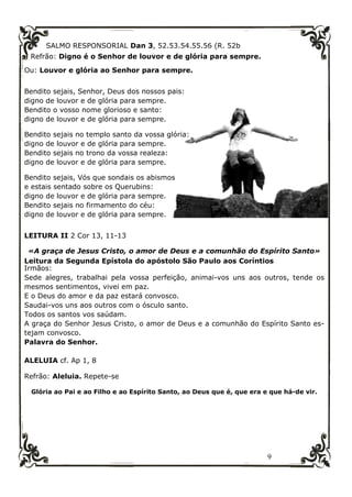 9
SALMO RESPONSORIAL Dan 3, 52.53.54.55.56 (R. 52b
Refrão: Digno é o Senhor de louvor e de glória para sempre.
Ou: Louvor e glória ao Senhor para sempre.
Bendito sejais, Senhor, Deus dos nossos pais:
digno de louvor e de glória para sempre.
Bendito o vosso nome glorioso e santo:
digno de louvor e de glória para sempre.
Bendito sejais no templo santo da vossa glória:
digno de louvor e de glória para sempre.
Bendito sejais no trono da vossa realeza:
digno de louvor e de glória para sempre.
Bendito sejais, Vós que sondais os abismos
e estais sentado sobre os Querubins:
digno de louvor e de glória para sempre.
Bendito sejais no firmamento do céu:
digno de louvor e de glória para sempre.
LEITURA II 2 Cor 13, 11-13
«A graça de Jesus Cristo, o amor de Deus e a comunhão do Espírito Santo»
Leitura da Segunda Epístola do apóstolo São Paulo aos Coríntios
Irmãos:
Sede alegres, trabalhai pela vossa perfeição, animai-vos uns aos outros, tende os
mesmos sentimentos, vivei em paz.
E o Deus do amor e da paz estará convosco.
Saudai-vos uns aos outros com o ósculo santo.
Todos os santos vos saúdam.
A graça do Senhor Jesus Cristo, o amor de Deus e a comunhão do Espírito Santo es-
tejam convosco.
Palavra do Senhor.
ALELUIA cf. Ap 1, 8
Refrão: Aleluia. Repete-se
Glória ao Pai e ao Filho e ao Espírito Santo, ao Deus que é, que era e que há-de vir.
 