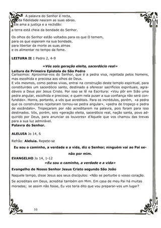 10
A palavra do Senhor é recta,
da fidelidade nascem as suas obras.
Ele ama a justiça e a rectidão:
a terra está cheia da bondade do Senhor.
Os olhos do Senhor estão voltados para os que O temem,
para os que esperam na sua bondade,
para libertar da morte as suas almas
e os alimentar no tempo da fome.
LEITURA II 1 Pedro 2, 4-9
«Vós sois geração eleita, sacerdócio real»
Leitura da Primeira Epístola de São Pedro
Caríssimos: Aproximai-vos do Senhor, que é a pedra viva, rejeitada pelos homens,
mas escolhida e preciosa aos olhos de Deus.
E vós mesmos, como pedras vivas, entrai na construção deste templo espiritual, para
constituirdes um sacerdócio santo, destinado a oferecer sacrifícios espirituais, agra-
dáveis a Deus por Jesus Cristo. Por isso se lê na Escritura: «Vou pôr em Sião uma
pedra angular, escolhida e preciosa; e quem nela puser a sua confiança não será con-
fundido». Honra, portanto, a vós que acreditais. Para os incrédulos, porém, «a pedra
que os construtores rejeitaram tornou-se pedra angular», «pedra de tropeço e pedra
de escândalo». Tropeçaram por não acreditarem na palavra, pois foram para isso
destinados. Vós, porém, sois «geração eleita, sacerdócio real, nação santa, povo ad-
quirido por Deus, para anunciar os louvores» d’Aquele que vos chamou das trevas
para a sua luz admirável.
Palavra do Senhor.
ALELUIA Jo 14, 6
Refrão: Aleluia. Repete-se
Eu sou o caminho, a verdade e a vida, diz o Senhor; ninguém vai ao Pai se-
não por mim.
EVANGELHO Jo 14, 1-12
«Eu sou o caminho, a verdade e a vida»
Evangelho de Nosso Senhor Jesus Cristo segundo São João
Naquele tempo, disse Jesus aos seus discípulos: «Não se perturbe o vosso coração.
Se acreditais em Deus, acreditai também em Mim. Em casa de meu Pai há muitas
moradas; se assim não fosse, Eu vos teria dito que vou preparar-vos um lugar?
 