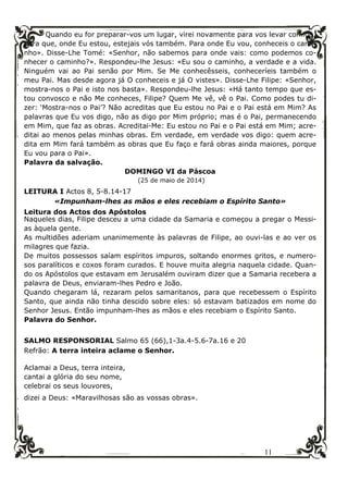 11
Quando eu for preparar-vos um lugar, virei novamente para vos levar comigo,
para que, onde Eu estou, estejais vós também. Para onde Eu vou, conheceis o cami-
nho». Disse-Lhe Tomé: «Senhor, não sabemos para onde vais: como podemos co-
nhecer o caminho?». Respondeu-lhe Jesus: «Eu sou o caminho, a verdade e a vida.
Ninguém vai ao Pai senão por Mim. Se Me conhecêsseis, conheceríeis também o
meu Pai. Mas desde agora já O conheceis e já O vistes». Disse-Lhe Filipe: «Senhor,
mostra-nos o Pai e isto nos basta». Respondeu-lhe Jesus: «Há tanto tempo que es-
tou convosco e não Me conheces, Filipe? Quem Me vê, vê o Pai. Como podes tu di-
zer: ‘Mostra-nos o Pai’? Não acreditas que Eu estou no Pai e o Pai está em Mim? As
palavras que Eu vos digo, não as digo por Mim próprio; mas é o Pai, permanecendo
em Mim, que faz as obras. Acreditai-Me: Eu estou no Pai e o Pai está em Mim; acre-
ditai ao menos pelas minhas obras. Em verdade, em verdade vos digo: quem acre-
dita em Mim fará também as obras que Eu faço e fará obras ainda maiores, porque
Eu vou para o Pai».
Palavra da salvação.
DOMINGO VI da Páscoa
(25 de maio de 2014)
LEITURA I Actos 8, 5-8.14-17
«Impunham-lhes as mãos e eles recebiam o Espírito Santo»
Leitura dos Actos dos Apóstolos
Naqueles dias, Filipe desceu a uma cidade da Samaria e começou a pregar o Messi-
as àquela gente.
As multidões aderiam unanimemente às palavras de Filipe, ao ouvi-las e ao ver os
milagres que fazia.
De muitos possessos saíam espíritos impuros, soltando enormes gritos, e numero-
sos paralíticos e coxos foram curados. E houve muita alegria naquela cidade. Quan-
do os Apóstolos que estavam em Jerusalém ouviram dizer que a Samaria recebera a
palavra de Deus, enviaram-lhes Pedro e João.
Quando chegaram lá, rezaram pelos samaritanos, para que recebessem o Espírito
Santo, que ainda não tinha descido sobre eles: só estavam batizados em nome do
Senhor Jesus. Então impunham-lhes as mãos e eles recebiam o Espírito Santo.
Palavra do Senhor.
SALMO RESPONSORIAL Salmo 65 (66),1-3a.4-5.6-7a.16 e 20
Refrão: A terra inteira aclame o Senhor.
Aclamai a Deus, terra inteira,
cantai a glória do seu nome,
celebrai os seus louvores,
dizei a Deus: «Maravilhosas são as vossas obras».
 