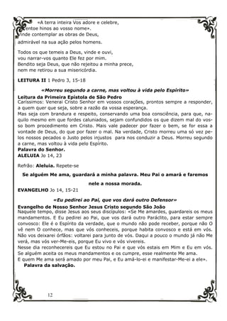 12
«A terra inteira Vos adore e celebre,
entoe hinos ao vosso nome».
Vinde contemplar as obras de Deus,
admirável na sua ação pelos homens.
Todos os que temeis a Deus, vinde e ouvi,
vou narrar-vos quanto Ele fez por mim.
Bendito seja Deus, que não rejeitou a minha prece,
nem me retirou a sua misericórdia.
LEITURA II 1 Pedro 3, 15-18
«Morreu segundo a carne, mas voltou à vida pelo Espírito»
Leitura da Primeira Epístola de São Pedro
Caríssimos: Venerai Cristo Senhor em vossos corações, prontos sempre a responder,
a quem quer que seja, sobre a razão da vossa esperança.
Mas seja com brandura e respeito, conservando uma boa consciência, para que, na-
quilo mesmo em que fordes caluniados, sejam confundidos os que dizem mal do vos-
so bom procedimento em Cristo. Mais vale padecer por fazer o bem, se for essa a
vontade de Deus, do que por fazer o mal. Na verdade, Cristo morreu uma só vez pe-
los nossos pecados o Justo pelos injustos para nos conduzir a Deus. Morreu segundo
a carne, mas voltou à vida pelo Espírito.
Palavra do Senhor.
ALELUIA Jo 14, 23
Refrão: Aleluia. Repete-se
Se alguém Me ama, guardará a minha palavra. Meu Pai o amará e faremos
nele a nossa morada.
EVANGELHO Jo 14, 15-21
«Eu pedirei ao Pai, que vos dará outro Defensor»
Evangelho de Nosso Senhor Jesus Cristo segundo São João
Naquele tempo, disse Jesus aos seus discípulos: «Se Me amardes, guardareis os meus
mandamentos. E Eu pedirei ao Pai, que vos dará outro Paráclito, para estar sempre
convosco: Ele é o Espírito da verdade, que o mundo não pode receber, porque não O
vê nem O conhece, mas que vós conheceis, porque habita convosco e está em vós.
Não vos deixarei órfãos: voltarei para junto de vós. Daqui a pouco o mundo já não Me
verá, mas vós ver-Me-eis, porque Eu vivo e vós vivereis.
Nesse dia reconhecereis que Eu estou no Pai e que vós estais em Mim e Eu em vós.
Se alguém aceita os meus mandamentos e os cumpre, esse realmente Me ama.
E quem Me ama será amado por meu Pai, e Eu amá-lo-ei e manifestar-Me-ei a ele».
Palavra da salvação.
 
