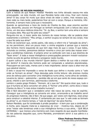 13
A CATEDRAL DE NELSON MANDELA
Com a notícia de que Nelson ‘Madiba’ Mandela nos tinha deixado nasceu-me esta
preocupação: vai este mundo, em que Mandela tanta vida criou, ficar com menos
alma? O seu corpo há muito que dava sinais de estar a ceder, mas receava que,
mais cedo ou mais tarde, poderíamos ficar só com o corpo. Porque a memória, infe-
lizmente, é sempre mais curta que o necessário.
Quando se aproximava a hora da morte de Charles du Bos, esse enorme escritor
que, desconfio, poucos em Portugal se tenham enriquecido com a leitura dos seus
livros, um dos seus médicos dizia-lhe: “Sr. du Bos, o senhor tem uma alma e sempre
se ocupou dela. Mas que fez pelo seu corpo?”
Pergunto-me se, à maior parte dos homens do nosso tempo, não se poderia dizer
exatamente o contrário: “Meu amigo, o senhor ocupou-se sempre do seu corpo; mas
o que fez pela sua alma!”
Tenho de esclarecer que, sendo padre, não estou a referir-me à “salvação da alma”;
se me permitirem, direi um pouco mais: a minha angústia é pensar que a maioria
dos homens morre esquecida de que tem algo mais do que o corpo. É que todos,
incluindo os crentes, parecemos dedicar noventa e cinco por cento das nossas ener-
gias a problemas materiais. O próprio amor se confunde com isso a que dizemos de
“fazer amor”. E toda a nossa inteligência e preocupações parecem investir exclusiva-
mente na arte de ganhar dinheiro e prosperar neste mundo.
E quem cultiva o seu mundo interior? Quem dedica o melhor da sua vida a crescer
por dentro? A maioria dos homens pode ser comparada a catedrais abandonadas.
Preocupam-se com tudo, menos com o mais importante: deixar vazio o altar-mor da
sua catedral interior.
É belo e causa-me impressão o verso de Keats que define o mundo como o “vale
onde se formam as almas”. Peço desculpa pela minha leitura: são precisos muitos
anos de esforço para converter uma inteligência numa alma, numa alma de verdade.
Levamo-la, talvez – pobrezinha – perdida não sei em que canto do nosso espaço cor-
poral, infantil e sem terminar, adormecida e disforme.
Lembro o poeta grego Píndaro: “Homem, sê o que és!” Ele queria dizer que, tudo o
que é humano se deve converter em alma. E “formar uma alma”, como dizia o nosso
Charles du Bos é “o mais árduo trabalho humano”.
Não é fácil descobrir que o verdadeiro amor não nasce da carne, mas do espírito.
Conseguir que a inteligência se converta em amor, arrancando-a ao trabalho servil
do progresso material, não é fácil. Há que pagar, por vezes com lágrimas, esse preço
para construir a catedral interior. É certamente por isso que “o vale onde se formam
as almas” é, ao mesmo tempo, o “vale de lágrimas” da salve Rainha.
Nelson Mandela, que foi condenado à prisão perpétua - é bem pior que a condenação
à morte, pois naquela mata-se a esperança de viver - mostrou-nos, depois de 27
anos “nesse vale tenebroso onde a sua inteligência formou a sua alma, - QUE BELA
CATEDRAL! - que merece uma memória com mais respeito do que aquela manifesta-
da nas palavras daqueles que, como Mandela, prometeram servir a sua pátria e o
seu povo.
César Pedrosa Pereira Pinto
In Revista bíblica janeiro/fevereiro
 