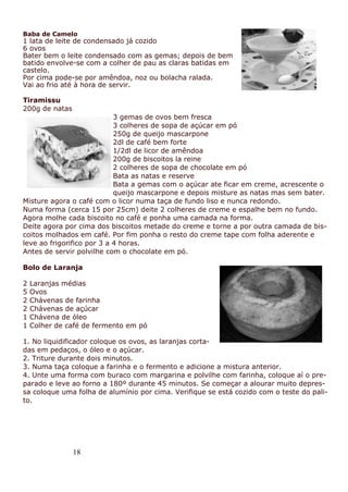 18
Baba de Camelo
1 lata de leite de condensado já cozido
6 ovos
Bater bem o leite condensado com as gemas; depois de bem
batido envolve-se com a colher de pau as claras batidas em
castelo.
Por cima pode-se por amêndoa, noz ou bolacha ralada.
Vai ao frio até à hora de servir.
Tiramissu
200g de natas
3 gemas de ovos bem fresca
3 colheres de sopa de açúcar em pó
250g de queijo mascarpone
2dl de café bem forte
1/2dl de licor de amêndoa
200g de biscoitos la reine
2 colheres de sopa de chocolate em pó
Bata as natas e reserve
Bata a gemas com o açúcar ate ficar em creme, acrescente o
queijo mascarpone e depois misture as natas mas sem bater.
Misture agora o café com o licor numa taça de fundo liso e nunca redondo.
Numa forma (cerca 15 por 25cm) deite 2 colheres de creme e espalhe bem no fundo.
Agora molhe cada biscoito no café e ponha uma camada na forma.
Deite agora por cima dos biscoitos metade do creme e torne a por outra camada de bis-
coitos molhados em café. Por fim ponha o resto do creme tape com folha aderente e
leve ao frigorifico por 3 a 4 horas.
Antes de servir polvilhe com o chocolate em pó.
Bolo de Laranja
2 Laranjas médias
5 Ovos
2 Chávenas de farinha
2 Chávenas de açúcar
1 Chávena de óleo
1 Colher de café de fermento em pó
1. No liquidificador coloque os ovos, as laranjas corta-
das em pedaços, o óleo e o açúcar.
2. Triture durante dois minutos.
3. Numa taça coloque a farinha e o fermento e adicione a mistura anterior.
4. Unte uma forma com buraco com margarina e polvilhe com farinha, coloque aí o pre-
parado e leve ao forno a 180º durante 45 minutos. Se começar a alourar muito depres-
sa coloque uma folha de alumínio por cima. Verifique se está cozido com o teste do pali-
to.
 