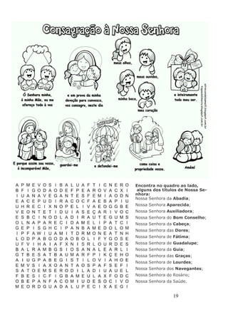 19
Encontra no quadro ao lado,
alguns dos títulos de Nossa Se-
nhora:
Nossa Senhora da Abadia;
Nossa Senhora Aparecida;
Nossa Senhora Auxiliadora;
Nossa Senhora do Bom Conselho;
Nossa Senhora da Cabeça;
Nossa Senhora das Dores;
Nossa Senhora de Fátima;
Nossa Senhora de Guadalupe;
Nossa Senhora da Guia;
Nossa Senhora das Graças;
Nossa Senhora de Lourdes;
Nossa Senhora dos Navegantes;
Nossa Senhora do Rosário;
Nossa Senhora da Saúde.
 