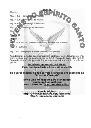 2
INDICE
Pág. 3 —
Pág. 4, 5,6 — domingo III da Páscoa;
Pág. 7, 8, 9— domingo IV da Páscoa;
Pág. 9, 10, 11 - domingo V da Páscoa;
Pág. 11, 12 — Domingo VI da Páscoa;
Pág. 13 —
Pág. 14, 15 —
Pág. 16 —
Pág. 17— A Voz do Conselho Económico; A oração dos 5 dedos;
Pág. 18- Culinária;
Pág. 19 — Consagração a Nossa Senhora; Passatempos
Agradecemos a todos quantos queiram participar com documentos e/ou
testemunhos, que os façam chegar ao J.E.S (Grupo de Jovens Do Espírito
Santo de Mioma), da seguinte forma e, prazos, para a edição do mês se-
guinte:
Em mão ou por correio, até dia 15;
Para, jesmioma@hotmail.com, até ao dia 20.
Se queres receber no teu correio eletrónico um exemplar da
“A Voz da Paróquia”
envia uma mensagem para o endereço
jesmioma@hotmail.com
com o assunto “Quero receber a Voz”
Versão Digital:
http://www.slideshare.net/jesmioma
http://issuu.com/jesmioma
 