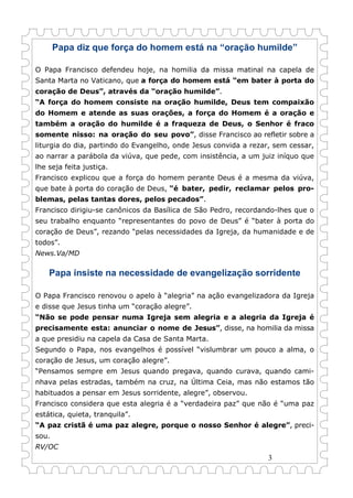 3
Papa diz que força do homem está na “oração humilde”
O Papa Francisco defendeu hoje, na homilia da missa matinal na capela de
Santa Marta no Vaticano, que a força do homem está “em bater à porta do
coração de Deus”, através da “oração humilde”.
“A força do homem consiste na oração humilde, Deus tem compaixão
do Homem e atende as suas orações, a força do Homem é a oração e
também a oração do humilde é a fraqueza de Deus, o Senhor é fraco
somente nisso: na oração do seu povo”, disse Francisco ao refletir sobre a
liturgia do dia, partindo do Evangelho, onde Jesus convida a rezar, sem cessar,
ao narrar a parábola da viúva, que pede, com insistência, a um juiz iníquo que
lhe seja feita justiça.
Francisco explicou que a força do homem perante Deus é a mesma da viúva,
que bate à porta do coração de Deus, “é bater, pedir, reclamar pelos pro-
blemas, pelas tantas dores, pelos pecados”.
Francisco dirigiu-se canônicos da Basílica de São Pedro, recordando-lhes que o
seu trabalho enquanto “representantes do povo de Deus” é “bater à porta do
coração de Deus”, rezando “pelas necessidades da Igreja, da humanidade e de
todos”.
News.Va/MD
Papa insiste na necessidade de evangelização sorridente
O Papa Francisco renovou o apelo à “alegria” na ação evangelizadora da Igreja
e disse que Jesus tinha um “coração alegre”.
“Não se pode pensar numa Igreja sem alegria e a alegria da Igreja é
precisamente esta: anunciar o nome de Jesus”, disse, na homilia da missa
a que presidiu na capela da Casa de Santa Marta.
Segundo o Papa, nos evangelhos é possível “vislumbrar um pouco a alma, o
coração de Jesus, um coração alegre”.
“Pensamos sempre em Jesus quando pregava, quando curava, quando cami-
nhava pelas estradas, também na cruz, na Última Ceia, mas não estamos tão
habituados a pensar em Jesus sorridente, alegre”, observou.
Francisco considera que esta alegria é a “verdadeira paz” que não é “uma paz
estática, quieta, tranquila”.
“A paz cristã é uma paz alegre, porque o nosso Senhor é alegre”, preci-
sou.
RV/OC
 