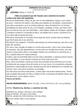4
DOMINGO III da Páscoa
(4 de maio de 2014)
LEITURA I Actos 2, 14.22-33
«Não era possível que Ele ficasse sob o domínio da morte»
Leitura dos Atos dos Apóstolos
No dia de Pentecostes, Pedro, de pé, com os onze Apóstolos, ergueu a voz e falou
ao povo: «Homens da Judeia e vós todos que habitais em Jerusalém, compreendei o
que está a acontecer e ouvi as minhas palavras: Jesus de Nazaré foi um homem
acreditado por Deus junto de vós, com milagres, prodígios e sinais, que Deus reali-
zou no meio de vós, por seu intermédio, como sabeis. Depois de entregue, segundo
o desígnio imutável e a previsão de Deus, vós destes-Lhe a morte, cravando-O na
cruz pela mão de gente perversa.
Mas Deus ressuscitou-O, livrando-O dos laços da morte, porque não era possível
que Ele ficasse sob o seu domínio.
Diz David a seu respeito: ‘O Senhor está sempre na minha presença, com Ele a meu
lado não vacilarei.
Por isso o meu coração se alegra e a minha alma exulta, e até o meu corpo descan-
sa tranquilo. Vós não abandonareis a minha alma na mansão dos mortos, nem dei-
xareis o vosso Santo sofrer a corrupção. Destes-me a conhecer os caminhos da vi-
da, a alegria plena em vossa presença’.
Irmãos, seja-me permitido falar-vos com toda a liberdade: o patriarca David morreu
e foi sepultado, e o seu túmulo encontra-se ainda hoje entre nós.
Mas, como era profeta e sabia que Deus lhe prometera sob juramento que um des-
cendente do seu sangue havia de sentar-se no seu trono, viu e proclamou antecipa-
damente a ressurreição de Cristo, dizendo que Ele não O abandonou na mansão dos
mortos, nem a sua carne conheceu a corrupção.
Foi este Jesus que Deus ressuscitou, e disso todos nós somos testemunhas. Tendo
sido exaltado pelo poder de Deus, recebeu do Pai a promessa do Espírito Santo, que
Ele derramou, como vedes e ouvis».
Palavra do Senhor.
SALMO RESPONSORIAL Salmo 15 (16), 1-2a.5.7-8.9-10.11 (R. 11a ou Aleluia)
Refrão: Mostrai-me, Senhor, o caminho da vida.
Defendei-me, Senhor; Vós sois o meu refúgio.
Digo ao Senhor: Vós sois o meu Deus.
Senhor, porção da minha herança e do meu cálice,
está nas vossas mãos o meu destino.
 