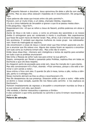 6
Enquanto falavam e discutiam, Jesus aproximou-Se deles e pôs-Se com eles a
caminho. Mas os seus olhos estavam impedidos de O reconhecerem. Ele perguntou-
lhes.
«Que palavras são essas que trocais entre vós pelo caminho?».
Pararam, com ar muito triste, e um deles, chamado Cléofas, respondeu:
«Tu és o único habitante de Jerusalém a ignorar o que lá se passou nestes dias».
E Ele perguntou: «Que foi?».
Responderam-Lhe: «O que se refere a Jesus de Nazaré, profeta poderoso em obras e
palavras
diante de Deus e de todo o povo; e como os príncipes dos sacerdotes e os nossos
chefes O entregaram para ser condenado à morte e crucificado. Nós esperávamos
que fosse Ele quem havia de libertar Israel. Mas, afinal, é já o terceiro dia depois que
isto aconteceu. É verdade que algumas mulheres do nosso grupo nos sobressalta-
ram: foram de madrugada ao sepulcro,
não encontraram o corpo de Jesus e vieram dizer que lhes tinham aparecido uns An-
jos a anunciar que Ele estava vivo. Alguns dos nossos foram ao sepulcro e encontra-
ram tudo como as mulheres tinham dito. Mas a Ele não O viram».
Então Jesus disse-lhes: «Homens sem inteligência e lentos de espírito para acreditar
em tudo o que os profetas anunciaram!
Não tinha o Messias de sofrer tudo isso para entrar na sua glória?».
Depois, começando por Moisés e passando pelos Profetas, explicou-lhes em todas as
Escrituras o que Lhe dizia respeito.
Ao chegarem perto da povoação para onde iam, Jesus fez menção de ir para diante.
Mas eles convenceram-n’O a ficar, dizendo: «Ficai connosco, porque o dia está a ter-
minar e vem caindo a noite».
Jesus entrou e ficou com eles. E quando Se pôs à mesa, tomou o pão, recitou a bên-
ção, partiu-o e entregou-lho.
Nesse momento abriram-se-lhes os olhos e reconheceram-n’O.
Mas Ele desapareceu da sua presença. Disseram então um para o outro: «Não ardia
cá dentro o nosso coração, quando Ele nos falava pelo caminho e nos explicava as
Escrituras?».
Partiram imediatamente de regresso a Jerusalém e encontraram reunidos os Onze e
os que estavam com eles, que diziam:
«Na verdade, o Senhor ressuscitou e apareceu a Simão».
E eles contaram o que tinha acontecido no caminho e como O tinham reconhecido ao
partir o pão.
Palavra da salvação.
 