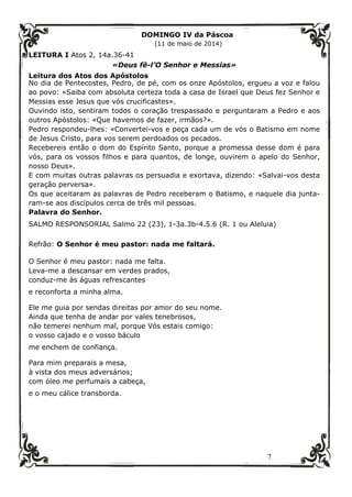 7
DOMINGO IV da Páscoa
(11 de maio de 2014)
LEITURA I Atos 2, 14a.36-41
«Deus fê-l’O Senhor e Messias»
Leitura dos Atos dos Apóstolos
No dia de Pentecostes, Pedro, de pé, com os onze Apóstolos, ergueu a voz e falou
ao povo: «Saiba com absoluta certeza toda a casa de Israel que Deus fez Senhor e
Messias esse Jesus que vós crucificastes».
Ouvindo isto, sentiram todos o coração trespassado e perguntaram a Pedro e aos
outros Apóstolos: «Que havemos de fazer, irmãos?».
Pedro respondeu-lhes: «Convertei-vos e peça cada um de vós o Batismo em nome
de Jesus Cristo, para vos serem perdoados os pecados.
Recebereis então o dom do Espírito Santo, porque a promessa desse dom é para
vós, para os vossos filhos e para quantos, de longe, ouvirem o apelo do Senhor,
nosso Deus».
E com muitas outras palavras os persuadia e exortava, dizendo: «Salvai-vos desta
geração perversa».
Os que aceitaram as palavras de Pedro receberam o Batismo, e naquele dia junta-
ram-se aos discípulos cerca de três mil pessoas.
Palavra do Senhor.
SALMO RESPONSORIAL Salmo 22 (23), 1-3a.3b-4.5.6 (R. 1 ou Aleluia)
Refrão: O Senhor é meu pastor: nada me faltará.
O Senhor é meu pastor: nada me falta.
Leva-me a descansar em verdes prados,
conduz-me às águas refrescantes
e reconforta a minha alma.
Ele me guia por sendas direitas por amor do seu nome.
Ainda que tenha de andar por vales tenebrosos,
não temerei nenhum mal, porque Vós estais comigo:
o vosso cajado e o vosso báculo
me enchem de confiança.
Para mim preparais a mesa,
à vista dos meus adversários;
com óleo me perfumais a cabeça,
e o meu cálice transborda.
 