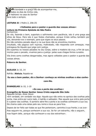 8
A bondade e a graça hão-de acompanhar-me,
todos os dias da minha vida,
e habitarei na casa do Senhor
para todo o sempre.
LEITURA II 1 Pedro 2, 20b-25
«Voltastes para o pastor e guarda das vossas almas»
Leitura da Primeira Epístola de São Pedro
Caríssimos:
Se vós, fazendo o bem, suportais o sofrimento com paciência, isto é uma graça aos
olhos de Deus. Para isto é que fostes chamados, porque Cristo sofreu também por
vós, deixando-vos o exemplo, para que sigais os seus passos.
Ele não cometeu pecado algum e na sua boca não se encontrou mentira.
Insultado, não pagava com injúrias; maltratado, não respondia com ameaças; mas
entregava-Se Àquele que julga com justiça.
Ele suportou os nossos pecados no seu Corpo, sobre o madeiro da cruz, a fim de que,
mortos para o pecado, vivamos para a justiça: pelas suas chagas fomos curados.
Vós éreis como ovelhas desgarradas, mas agora voltastes para o pastor e guarda das
vossas almas.
Palavra do Senhor.
ALELUIA Jo 10, 14
Refrão: Aleluia. Repete-se
Eu sou o bom pastor, diz o Senhor: conheço as minhas ovelhas e elas conhe-
cem-Me.
EVANGELHO Jo 10, 1-10
«Eu sou a porta das ovelhas»
Evangelho de Nosso Senhor Jesus Cristo segundo São João
Naquele tempo, disse Jesus:
«Em verdade, em verdade vos digo: Aquele que não entra no aprisco das ovelhas pela
porta, mas entra por outro lado, é ladrão e salteador. Mas aquele que entra pela porta
é o pastor das ovelhas. O porteiro abre-lhe a porta e as ovelhas conhecem a sua voz.
Ele chama cada uma delas pelo seu nome e leva-as para fora.
Depois de ter feito sair todas as que lhe pertencem, caminha à sua frente; e as ove-
lhas seguem-no, porque conhecem a sua voz. Se for um estranho, não o seguem,
mas fogem dele, porque não conhecem a voz dos estranhos».
 