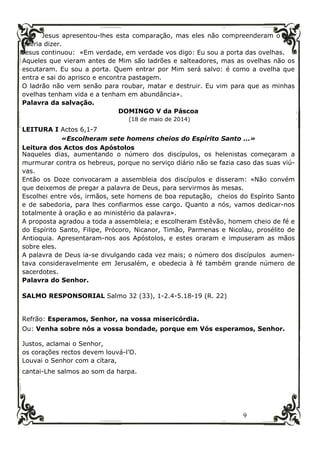 9
Jesus apresentou-lhes esta comparação, mas eles não compreenderam o que
queria dizer.
Jesus continuou: «Em verdade, em verdade vos digo: Eu sou a porta das ovelhas.
Aqueles que vieram antes de Mim são ladrões e salteadores, mas as ovelhas não os
escutaram. Eu sou a porta. Quem entrar por Mim será salvo: é como a ovelha que
entra e sai do aprisco e encontra pastagem.
O ladrão não vem senão para roubar, matar e destruir. Eu vim para que as minhas
ovelhas tenham vida e a tenham em abundância».
Palavra da salvação.
DOMINGO V da Páscoa
(18 de maio de 2014)
LEITURA I Actos 6,1-7
«Escolheram sete homens cheios do Espírito Santo ...»
Leitura dos Actos dos Apóstolos
Naqueles dias, aumentando o número dos discípulos, os helenistas começaram a
murmurar contra os hebreus, porque no serviço diário não se fazia caso das suas viú-
vas.
Então os Doze convocaram a assembleia dos discípulos e disseram: «Não convém
que deixemos de pregar a palavra de Deus, para servirmos às mesas.
Escolhei entre vós, irmãos, sete homens de boa reputação, cheios do Espírito Santo
e de sabedoria, para lhes confiarmos esse cargo. Quanto a nós, vamos dedicar-nos
totalmente à oração e ao ministério da palavra».
A proposta agradou a toda a assembleia; e escolheram Estêvão, homem cheio de fé e
do Espírito Santo, Filipe, Prócoro, Nicanor, Timão, Parmenas e Nicolau, prosélito de
Antioquia. Apresentaram-nos aos Apóstolos, e estes oraram e impuseram as mãos
sobre eles.
A palavra de Deus ia-se divulgando cada vez mais; o número dos discípulos aumen-
tava consideravelmente em Jerusalém, e obedecia à fé também grande número de
sacerdotes.
Palavra do Senhor.
SALMO RESPONSORIAL Salmo 32 (33), 1-2.4-5.18-19 (R. 22)
Refrão: Esperamos, Senhor, na vossa misericórdia.
Ou: Venha sobre nós a vossa bondade, porque em Vós esperamos, Senhor.
Justos, aclamai o Senhor,
os corações rectos devem louvá-l’O.
Louvai o Senhor com a cítara,
cantai-Lhe salmos ao som da harpa.
 