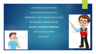 UNIVERSIDAD DE PANAMA
FACULTAD DE EDUCACION
SEMINARIO: USO Y MANEJO DE LA VOZ
PROFESORA: SILMAX MACRE
“VOZ DEL DOCENTE PRIMARIO”
POR: MITZILA GAITAN
JULIO 2017
 