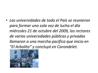Las universidades de todo el País se reunieron para formar una sola voz de lucha el día miércoles 21 de octubre del 2009, los rectores de varias universidades públicas y privadas llamaron a una marcha pacífica que inicio en “El Arbolito” y concluyó en Carondelet. 