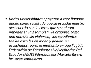 Varias universidades apoyaron a este llamado dando como resultado que se escuche nuestro desacuerdo con las leyes que se quieren imponer en la Asamblea. Se organizó como una marcha sin violencia,  los estudiantes tenían carteles en mano y pedían ser escuchados, pero, el momento en que llegó la Federación de Estudiantes Universitarios Del Ecuador (FEUE) liderados por Marcelo Rivera las cosas cambiaron 