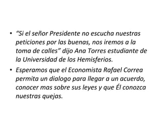 “ Si el señor Presidente no escucha nuestras peticiones por las buenas, nos iremos a la toma de calles” dijo Ana Torres estudiante de la Universidad de los Hemisferios.  Esperamos que el Economista Rafael Correa permita un dialogo para llegar a un acuerdo, conocer mas sobre sus leyes y que Él conozca nuestras quejas. 