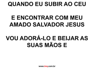 QUANDO EU SUBIR AO CEU E ENCONTRAR COM MEU  AMADO SALVADOR JESUS VOU ADORÁ-LO E BEIJAR AS  SUAS MÃOS E  www.imq.com.br 