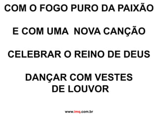 COM O FOGO PURO DA PAIXÃOE COM UMA  NOVA CANÇÃOCELEBRAR O REINO DE DEUSDANÇAR COM VESTES DE LOUVORwww.imq.com.br