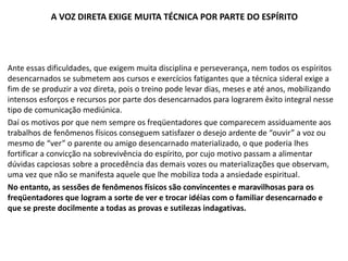 A VOZ DIRETA EXIGE MUITA TÉCNICA POR PARTE DO ESPÍRITO
Ante essas dificuldades, que exigem muita disciplina e perseverança, nem todos os espíritos
desencarnados se submetem aos cursos e exercícios fatigantes que a técnica sideral exige a
fim de se produzir a voz direta, pois o treino pode levar dias, meses e até anos, mobilizando
intensos esforços e recursos por parte dos desencarnados para lograrem êxito integral nesse
tipo de comunicação mediúnica.
Daí os motivos por que nem sempre os freqüentadores que comparecem assiduamente aos
trabalhos de fenômenos físicos conseguem satisfazer o desejo ardente de “ouvir” a voz ou
mesmo de “ver” o parente ou amigo desencarnado materializado, o que poderia lhes
fortificar a convicção na sobrevivência do espírito, por cujo motivo passam a alimentar
dúvidas capciosas sobre a procedência das demais vozes ou materializações que observam,
uma vez que não se manifesta aquele que lhe mobiliza toda a ansiedade espiritual.
No entanto, as sessões de fenômenos físicos são convincentes e maravilhosas para os
freqüentadores que logram a sorte de ver e trocar idéias com o familiar desencarnado e
que se preste docilmente a todas as provas e sutilezas indagativas.
 
