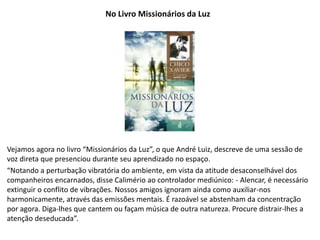 No Livro Missionários da Luz
Vejamos agora no livro “Missionários da Luz”, o que André Luiz, descreve de uma sessão de
voz direta que presenciou durante seu aprendizado no espaço.
“Notando a perturbação vibratória do ambiente, em vista da atitude desaconselhável dos
companheiros encarnados, disse Calimério ao controlador mediúnico: - Alencar, é necessário
extinguir o conflito de vibrações. Nossos amigos ignoram ainda como auxiliar-nos
harmonicamente, através das emissões mentais. É razoável se abstenham da concentração
por agora. Diga-lhes que cantem ou façam música de outra natureza. Procure distrair-lhes a
atenção deseducada”.
 