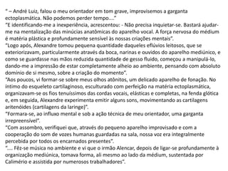 “ – André Luiz, falou o meu orientador em tom grave, improvisemos a garganta
ectoplasmática. Não podemos perder tempo....”
“E identificando-me a inexperiência, acrescentou: - Não precisa inquietar-se. Bastará ajudar-
me na mentalização das minúcias anatômicas do aparelho vocal. A força nervosa do médium
é matéria plástica e profundamente sensível às nossas criações mentais”.
“Logo após, Alexandre tomou pequena quantidade daqueles eflúvios leitosos, que se
exteriorizavam, particularmente através da boca, narinas e ouvidos do aparelho mediúnico, e
como se guardasse nas mãos reduzida quantidade de gesso fluido, começou a manipulá-lo,
dando-me a impressão de estar completamente alheio ao ambiente, pensando com absoluto
domínio de si mesmo, sobre a criação do momento”.
“Aos poucos, vi formar-se sobre meus olhos atônitos, um delicado aparelho de fonação. No
íntimo do esqueleto cartilaginoso, esculturado com perfeição na matéria ectoplasmática,
organizavam-se os fios tenuíssimos das cordas vocais, elásticas e completas, na fenda glótica
e, em seguida, Alexandre experimenta emitir alguns sons, movimentando as cartilagens
aritenóides (cartilagens da laringe)”.
“Formara-se, ao influxo mental e sob a ação técnica de meu orientador, uma garganta
irrepreensível”.
“Com assombro, verifiquei que, através do pequeno aparelho improvisado e com a
cooperação do som de vozes humanas guardadas na sala, nossa voz era integralmente
percebida por todos os encarnados presentes”.
“.... Fêz-se música no ambiente e vi que o irmão Alencar, depois de ligar-se profundamente à
organização mediúnica, tomava forma, ali mesmo ao lado da médium, sustentada por
Calimério e assistida por numerosos trabalhadores”.
 