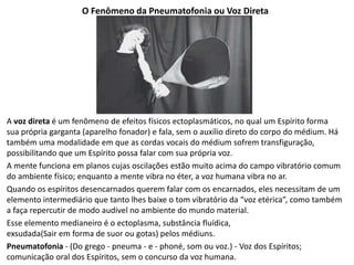 O Fenômeno da Pneumatofonia ou Voz Direta
A voz direta é um fenômeno de efeitos físicos ectoplasmáticos, no qual um Espírito forma
sua própria garganta (aparelho fonador) e fala, sem o auxílio direto do corpo do médium. Há
também uma modalidade em que as cordas vocais do médium sofrem transfiguração,
possibilitando que um Espírito possa falar com sua própria voz.
A mente funciona em planos cujas oscilações estão muito acima do campo vibratório comum
do ambiente físico; enquanto a mente vibra no éter, a voz humana vibra no ar.
Quando os espíritos desencarnados querem falar com os encarnados, eles necessitam de um
elemento intermediário que tanto lhes baixe o tom vibratório da “voz etérica”, como também
a faça repercutir de modo audível no ambiente do mundo material.
Esse elemento medianeiro é o ectoplasma, substância fluídica,
exsudada(Sair em forma de suor ou gotas) pelos médiuns.
Pneumatofonia - (Do grego - pneuma - e - phoné, som ou voz.) - Voz dos Espíritos;
comunicação oral dos Espíritos, sem o concurso da voz humana.
 