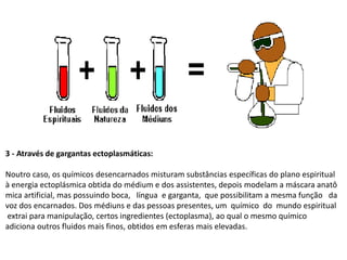 3 - Através de gargantas ectoplasmáticas:
Noutro caso, os químicos desencarnados misturam substâncias específicas do plano espiritual
à energia ectoplásmica obtida do médium e dos assistentes, depois modelam a máscara anatô
mica artificial, mas possuindo boca, língua e garganta, que possibilitam a mesma função da
voz dos encarnados. Dos médiuns e das pessoas presentes, um químico do mundo espiritual
extrai para manipulação, certos ingredientes (ectoplasma), ao qual o mesmo químico
adiciona outros fluidos mais finos, obtidos em esferas mais elevadas.
 