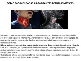 COMO SÃO MOLDADAS AS GARGANTAS ECTOPLASMÁTICAS
Misturando tudo isso em cubas, tigelas ou outros recipientes cilíndrico, ao qual é imprimido ,
por processos especiais, intenso movimento rotatório circular, para efeito de centrifugação, do
qual resulta, por fim, um material fluídico, semi-pastoso, suficientemente condensado e
manipulável à mão.
Não se pode ouvir os espíritos, enquanto não se servem dessa matéria de mais lenta vibração.
Com essa substância, os Espíritos constróem uma máscara sobre a parte inferior do próprio
rosto e a ajusta bem, de maneira que lhe cubra a boca, a língua e garganta e demais órgãos de
fonação perispiritual.
Os órgãos do falante assumem uma forma mais densa, a sua língua se torna espessa, sucedendo
o mesmo com os outros órgãos materializados.
 