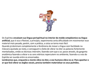 Os Espíritos encaixam sua língua perispíritual no interior do molde ectoplásmico ou língua
artificial, que é oca e flexível, a princípio, experimenta certa dificuldade em movimentar esse
material mais pesado, porém, com a prática, a coisa se torna mais fácil.
Quando já dominam completamente o fenômeno de mover a língua com facilidade na
máscara ajustada ao rosto, e conseguem o êxito de vibrar no éter as palavras fortemente
mentalizadas, então os técnicos intervém, fazendo com que o ar, passe através, da garganta
anatômica fazendo-a vibrar e os sons etéricos repercutem no ambiente, fazendo-o a voz do
Espírito ser ouvida entre os encarnados.
Lembramos que, enquanto a mente vibra no éter, a voz humana vibra no ar. Para apanhar o
ar que fará vibrar os órgãos vocais, precisa também materializar os seus pulmões.
 
