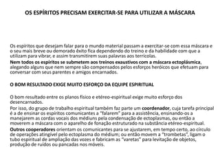 OS ESPÍRITOS PRECISAM EXERCITAR-SE PARA UTILIZAR A MÁSCARA
Os espíritos que desejam falar para o mundo material passam a exercitar-se com essa máscara e
o seu mais breve ou demorado êxito fica dependendo do treino e da habilidade com que a
utilizam para vibrar, e assim transmitirem suas palavras aos terrícolas.
Nem todos os espíritos se submetem aos treinos exaustivos com a máscara ectoplásmica,
alegando alguns que nem sempre são compensados pelos esforços heróicos que efetuam para
conversar com seus parentes e amigos encarnados.
O BOM RESULTADO EXIGE MUITO ESFORÇO DA EQUIPE ESPIRITUAL
O bom resultado entre os planos físico e etéreo-espiritual exige muito esforço dos
desencarnados.
Por isso, do grupo de trabalho espiritual também faz parte um coordenador, cuja tarefa principal
é a de ensinar os espíritos comunicantes a “falarem” para a assistência, ensinando-os a
manejarem as cordas vocais dos médiuns pela condensação de ectoplasmas, ou então a
moverem a máscara com o aparelho de fonação estruturado na substância etéreo-espiritual.
Outros cooperadores orientam os comunicantes para se ajustarem, em tempo certo, ao círculo
de operações atingível pelo ectoplasma do médium; ou então movem a “trombetas”, ligam o
tubo espiritual de ampliação das vozes e fabricam as “varetas” para levitação de objetos,
produção de ruídos ou pancadas nos móveis.
 