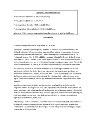 O programa é dividido nos blocos:

Poder Executivo: 19h00min às 19h25min (ao vivo)

Poder Judiciário: 19h25min às 19h30min

Poder Legislativo - Senado: 19h30min às 19h40min

Poder Legislativo - Câmara Federal: 19h40min às 20 horas

Minuto do TCU: às quartas-feiras, após o Poder Executivo ou às Notícias da Câmara.

                                         Controvérsias



Questão da obrigatoriedade do programa A Voz do Brasil

O programa é de veiculação obrigatória em todas as rádios do país, por determinação do
Código Brasileiro de Telecomunicações. Algumas rádios, todavia, amparadas por liminares,
estão desobrigadas de sua transmissão. É o caso de boa parte das rádios da cidade de São
Paulo desde os anos 90, e de 2005 a 2010 em todas as rádios do Rio Grande do Sul. O fim da
liminar gaúcha e mais tarde em rádios paulistas gerou polêmicas entre funcionários de rádio e
também ouvintes, uma vez que às 19 horas as cidades grandes passam pelo "rush" (horário de
pico ou hora de ponta) no trânsito, e são necessárias informações das condições de trânsito.

Por outro lado, ouvintes de rincões relativamente afastados dos grandes centros urbanos
(geralmente no Norte-Nordeste) são os que mais ouvem o programa, pelo fato de ser um
informativo político diário (as vezes, o único em meio a rádios musicais populares existentes).
No Norte, o programa começa no horário local das 18h, quando já está anoitecendo nesta
região e pelo motivo de haver famílias que dormem muito cedo em função do trabalho no dia
seguinte.

Mas há um novo projeto de lei em que é pretendida uma flexibilização do horário do
programa, em fase de votação, que pode fazer o programa começar às 19, 20 ou 21 horas em
rádios particulares não-educativas, beneficiando tanto o Norte-Nordeste, quanto o Centro-Sul
do Brasil. Rádios de concessão educativa, públicas, legislativas, comunitárias e estatais seguem
a obrigatoriedade normal (com a Voz do Brasil normalmente as 19h, exceto em plenário
legislativo em andamento, se houver).

A flexibilização pode ser maior caso uma rádio deseje transmitir jornada de futebol no horário
de 19 a 22h, mas para isso deverá haver aprovação de órgãos competentes, uma vez que
praticamente todas as rádios com streaming via internet e TV por assinatura não passam por
essa obrigação de transmissão.
 