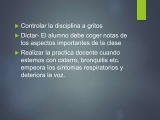  Controlar la disciplina a gritos
 Dictar- El alumno debe coger notas de
los aspectos importantes de la clase
 Realizar la practica docente cuando
estemos con catarro, bronquitis etc.
empeora los síntomas respiratorios y
deteriora la voz.
 