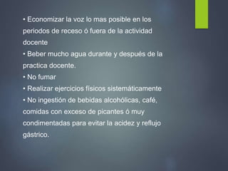 • Economizar la voz lo mas posible en los
periodos de receso ó fuera de la actividad
docente
• Beber mucho agua durante y después de la
practica docente.
• No fumar
• Realizar ejercicios físicos sistemáticamente
• No ingestión de bebidas alcohólicas, café,
comidas con exceso de picantes ó muy
condimentadas para evitar la acidez y reflujo
gástrico.
 