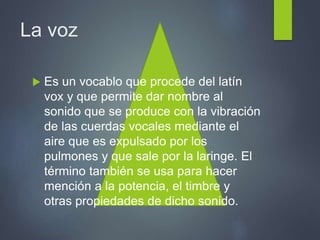 La voz
 Es un vocablo que procede del latín
vox y que permite dar nombre al
sonido que se produce con la vibración
de las cuerdas vocales mediante el
aire que es expulsado por los
pulmones y que sale por la laringe. El
término también se usa para hacer
mención a la potencia, el timbre y
otras propiedades de dicho sonido.
 