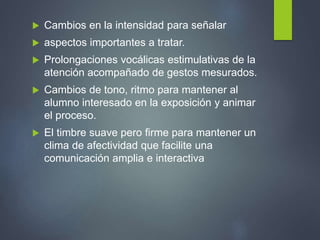  Cambios en la intensidad para señalar
 aspectos importantes a tratar.
 Prolongaciones vocálicas estimulativas de la
atención acompañado de gestos mesurados.
 Cambios de tono, ritmo para mantener al
alumno interesado en la exposición y animar
el proceso.
 El timbre suave pero firme para mantener un
clima de afectividad que facilite una
comunicación amplia e interactiva
 
