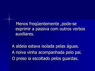 Menos freqüentemente ,pode-se exprimir a passiva com outros verbos auxiliares. A aldeia estava isolada pelas águas.  A noiva vinha acompanhada pelo pai. O preso ia escoltado pelos guardas. 