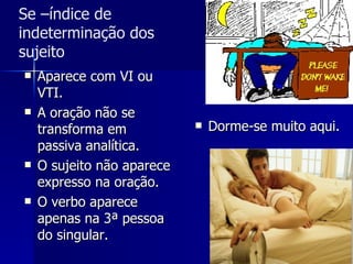 Aparece com VI ou VTI. A oração não se transforma em passiva analítica. O sujeito não aparece expresso na oração.  O verbo aparece apenas na 3ª pessoa do singular. Dorme-se muito aqui. Se –índice de indeterminação dos sujeito 