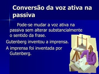 Conversão da voz ativa na passiva Pode-se mudar a voz ativa na passiva sem alterar substancialmente o sentido da frase. Gutenberg inventou a imprensa. A imprensa foi inventada por Gutenberg. 