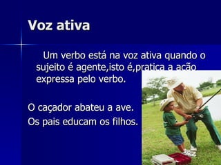 Voz ativa Um verbo está na voz ativa quando o sujeito é agente,isto é,pratica a ação expressa pelo verbo. O caçador abateu a ave. Os pais educam os filhos. 