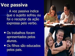 Voz passiva A voz passiva indica que o sujeito sofreu ou foi o receptor da ação expressa pelo verbo. Os trabalhos foram apresentados pelos alunos. Os filhos são educados pelos pais. 