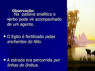 Observação: Na  passiva analítica o verbo pode vir acompanhado de um agente. O Egito é fertilizado  pelas enchentes do Nilo. A estrada era percorrida  por linhas de ônibus.  